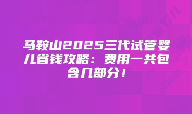 马鞍山2025三代试管婴儿省钱攻略:费用一共包含几部分!