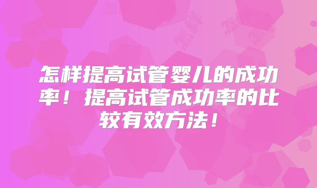 怎样提高试管婴儿的成功率！提高试管成功率的比较有效方法！