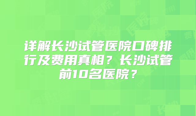 详解长沙试管医院口碑排行及费用真相？长沙试管前10名医院？