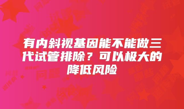 有内斜视基因能不能做三代试管排除?可以极大的降低风险