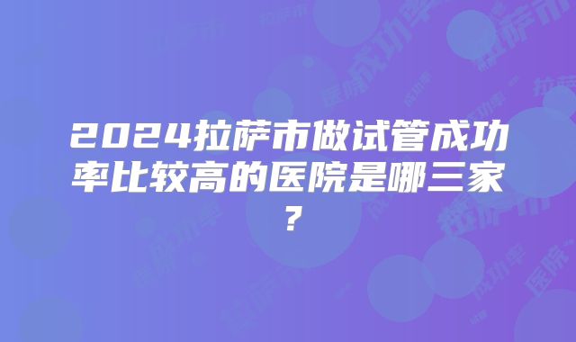 2024拉萨市做试管成功率比较高的医院是哪三家？