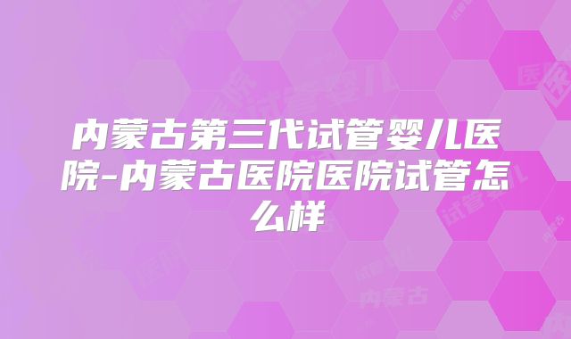 内蒙古第三代试管婴儿医院-内蒙古医院医院试管怎么样