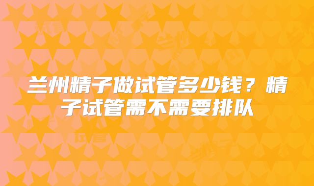 兰州精子做试管多少钱？精子试管需不需要排队