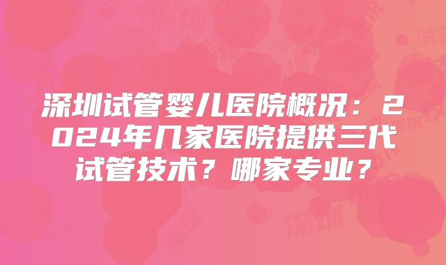 深圳试管婴儿医院概况：2024年几家医院提供三代试管技术？哪家专业？