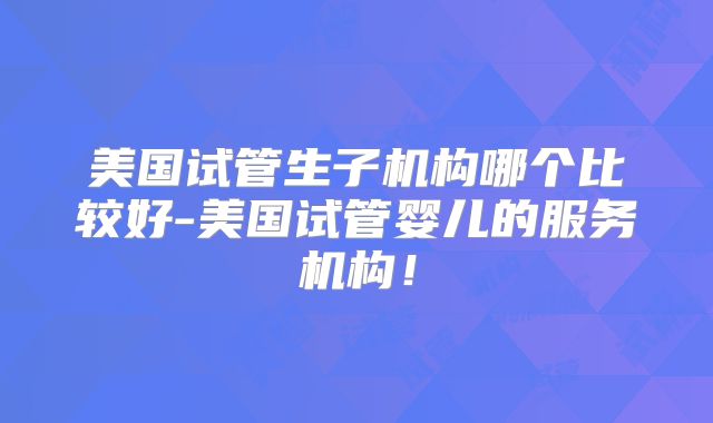 美国试管生子机构哪个比较好-美国试管婴儿的服务机构!