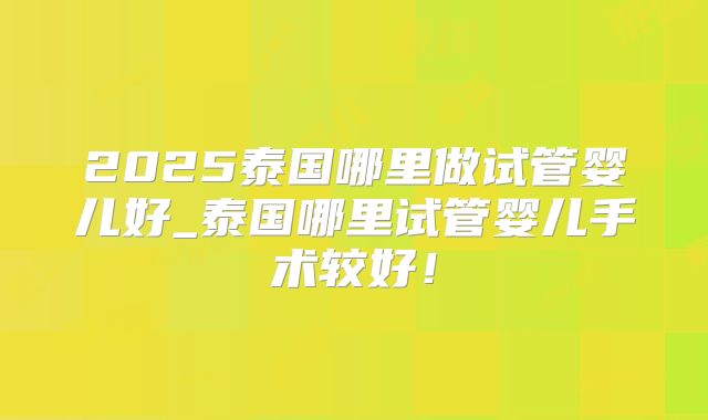 2025泰国哪里做试管婴儿好_泰国哪里试管婴儿手术较好！