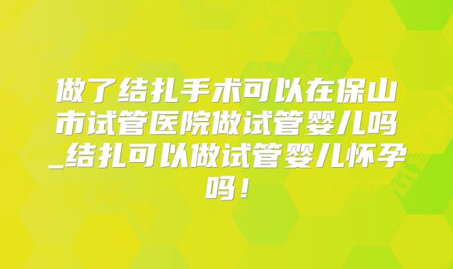 做了结扎手术可以在保山市试管医院做试管婴儿吗_结扎可以做试管婴儿怀孕吗！