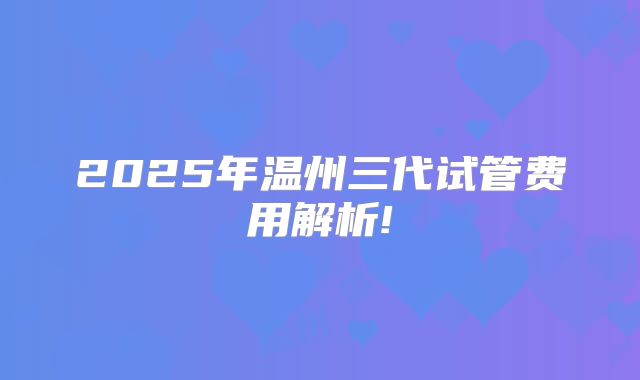 2025年温州三代试管费用解析!