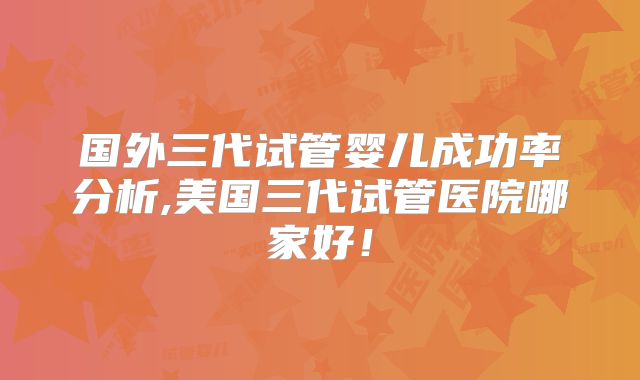国外三代试管婴儿成功率分析,美国三代试管医院哪家好！