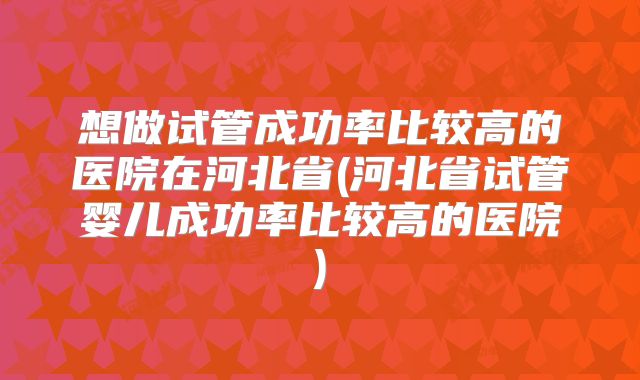 想做试管成功率比较高的医院在河北省(河北省试管婴儿成功率比较高的医院)