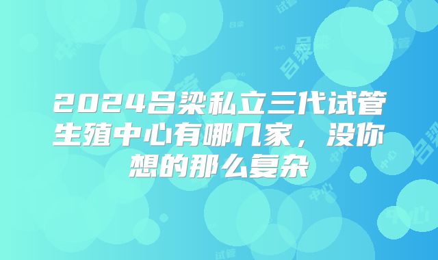 2024吕梁私立三代试管生殖中心有哪几家，没你想的那么复杂