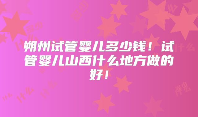 朔州试管婴儿多少钱！试管婴儿山西什么地方做的好！