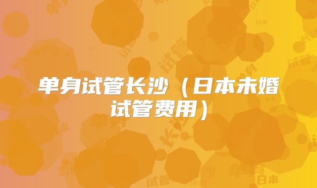 单身试管长沙（日本未婚试管费用）