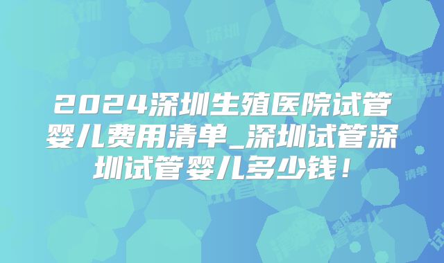 2024深圳生殖医院试管婴儿费用清单_深圳试管深圳试管婴儿多少钱！