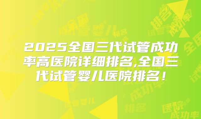 2025全国三代试管成功率高医院详细排名,全国三代试管婴儿医院排名!