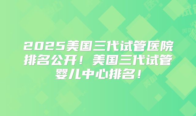 2025美国三代试管医院排名公开！美国三代试管婴儿中心排名！
