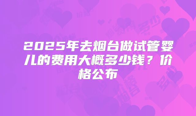 2025年去烟台做试管婴儿的费用大概多少钱？价格公布