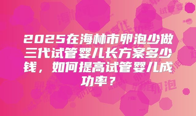 2025在海林市卵泡少做三代试管婴儿长方案多少钱,如何提高试管婴儿成功率?