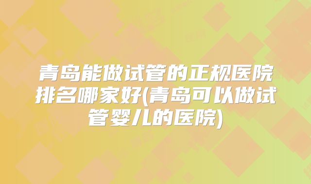 青岛能做试管的正规医院排名哪家好(青岛可以做试管婴儿的医院)