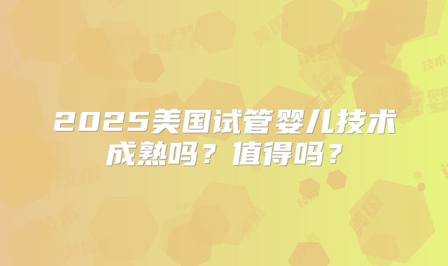 2025美国试管婴儿技术成熟吗？值得吗？