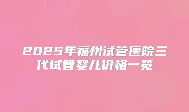 2025年福州试管医院三代试管婴儿价格一览