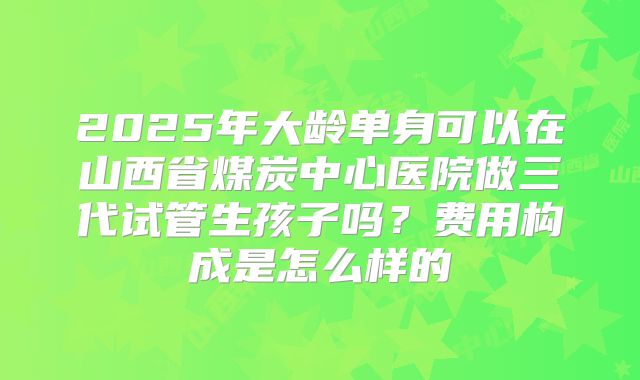 2025年大龄单身可以在山西省煤炭中心医院做三代试管生孩子吗？费用构成是怎么样的