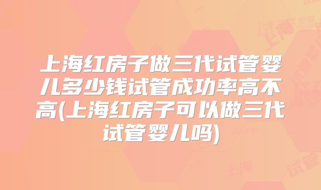 上海红房子做三代试管婴儿多少钱试管成功率高不高(上海红房子可以做三代试管婴儿吗)