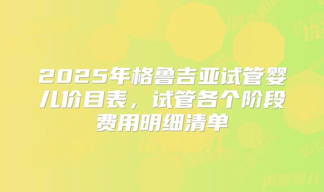 2025年格鲁吉亚试管婴儿价目表，试管各个阶段费用明细清单