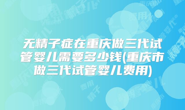 无精子症在重庆做三代试管婴儿需要多少钱(重庆市做三代试管婴儿费用)