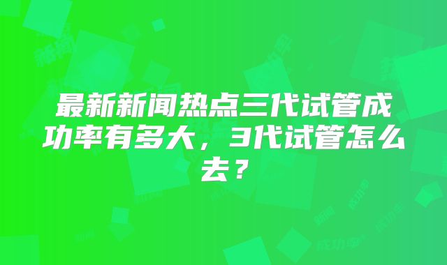 最新新闻热点三代试管成功率有多大，3代试管怎么去？