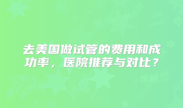 去美国做试管的费用和成功率，医院推荐与对比？