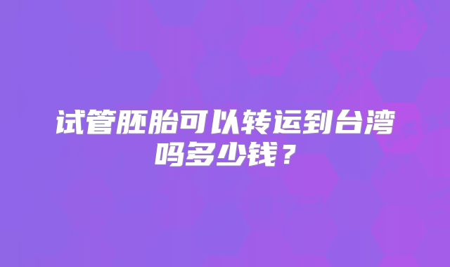 试管胚胎可以转运到台湾吗多少钱？