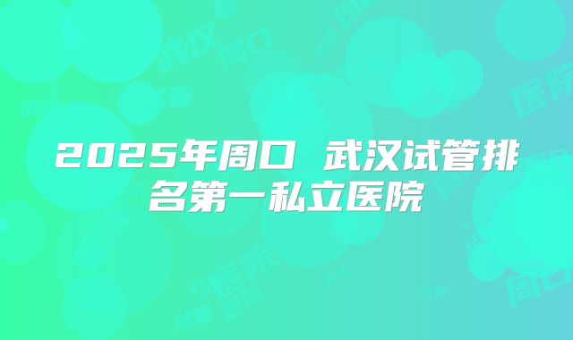 2025年周口 武汉试管排名第一私立医院