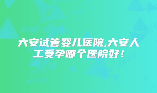 六安试管婴儿医院,六安人工受孕哪个医院好！