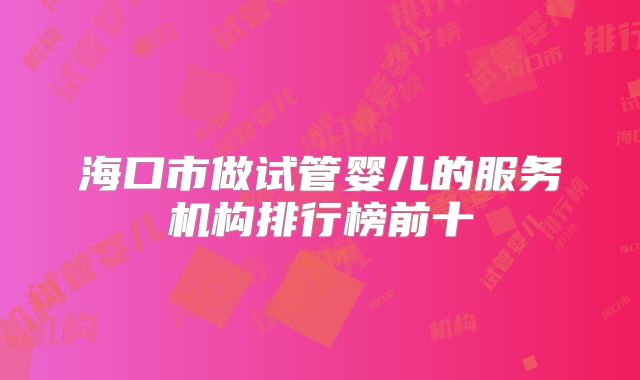 海口市做试管婴儿的服务机构排行榜前十