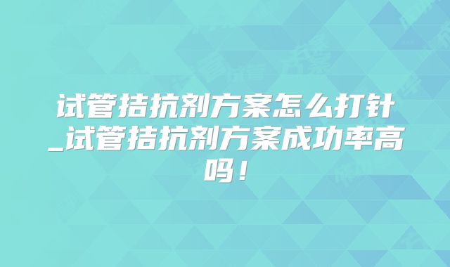 试管拮抗剂方案怎么打针_试管拮抗剂方案成功率高吗！