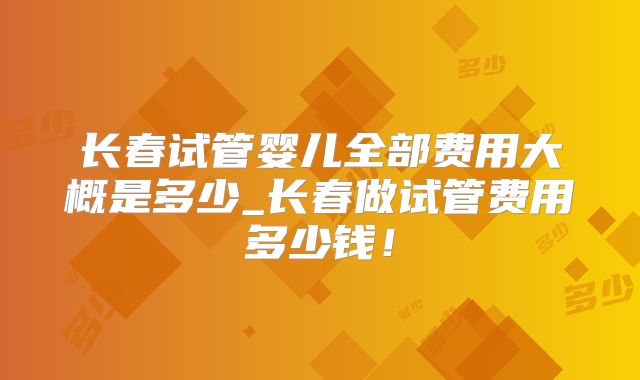 长春试管婴儿全部费用大概是多少_长春做试管费用多少钱！