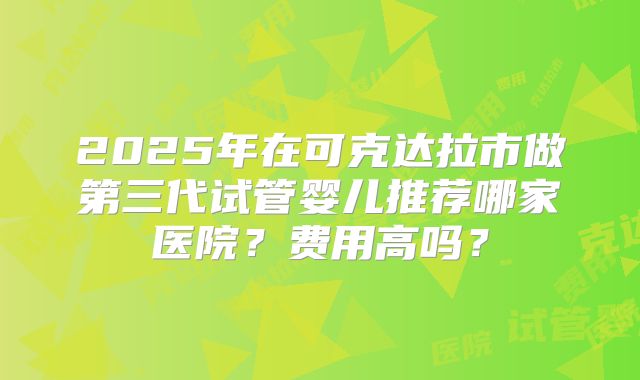 2025年在可克达拉市做第三代试管婴儿推荐哪家医院？费用高吗？
