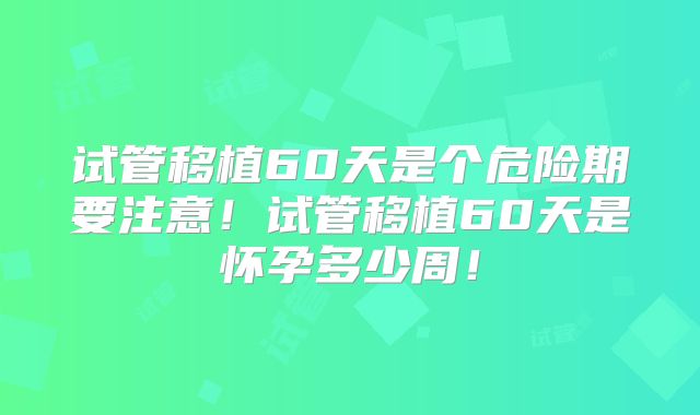 试管移植60天是个危险期要注意！试管移植60天是怀孕多少周！