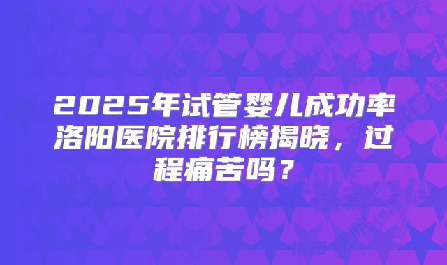2025年试管婴儿成功率洛阳医院排行榜揭晓,过程痛苦吗?