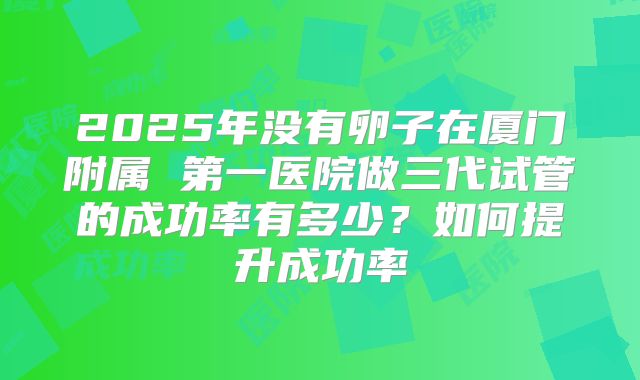 2025年没有卵子在厦门附属 第一医院做三代试管的成功率有多少？如何提升成功率
