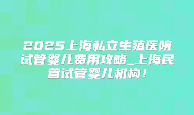 2025上海私立生殖医院试管婴儿费用攻略_上海民营试管婴儿机构！