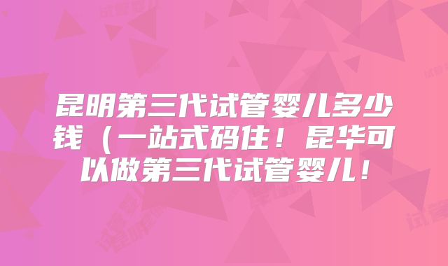 昆明第三代试管婴儿多少钱（一站式码住！昆华可以做第三代试管婴儿！