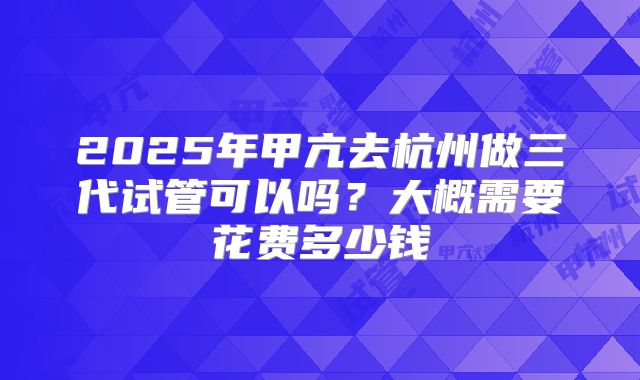 2025年甲亢去杭州做三代试管可以吗?大概需要花费多少钱