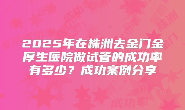 2025年在株洲去金门金厚生医院做试管的成功率有多少？成功案例分享
