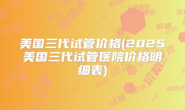 美国三代试管价格(2025美国三代试管医院价格明细表)