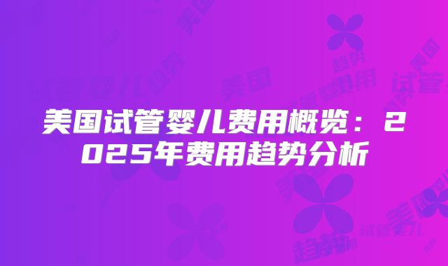美国试管婴儿费用概览：2025年费用趋势分析