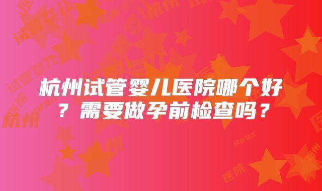杭州试管婴儿医院哪个好？需要做孕前检查吗？