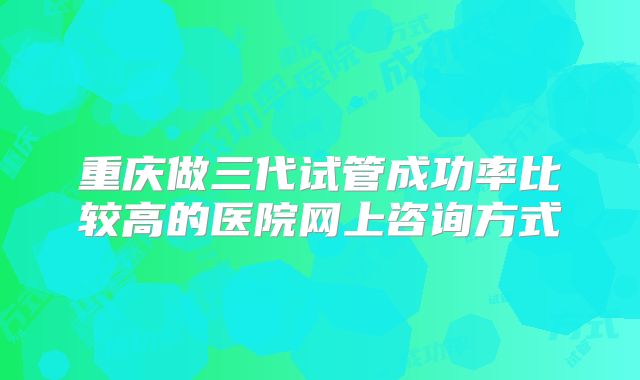 重庆做三代试管成功率比较高的医院网上咨询方式