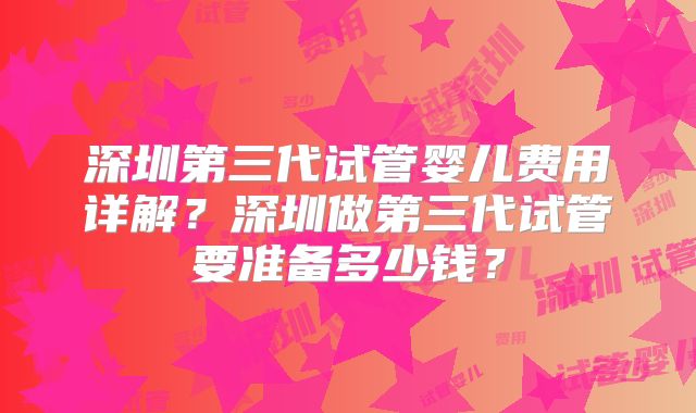深圳第三代试管婴儿费用详解？深圳做第三代试管要准备多少钱？